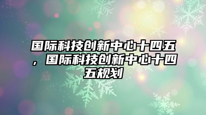 國際科技創(chuàng)新中心十四五，國際科技創(chuàng)新中心十四五規(guī)劃