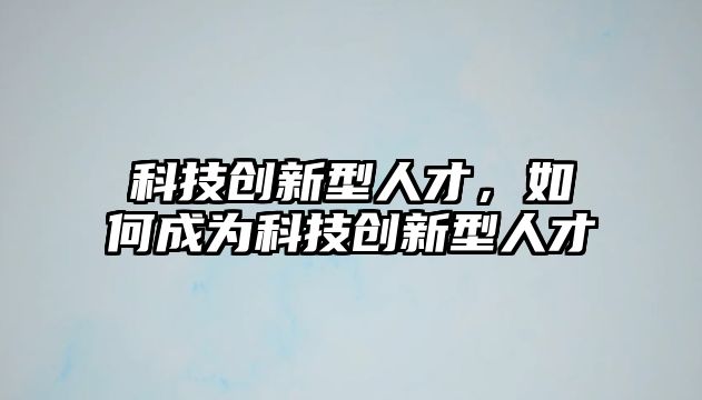 科技創(chuàng)新型人才，如何成為科技創(chuàng)新型人才