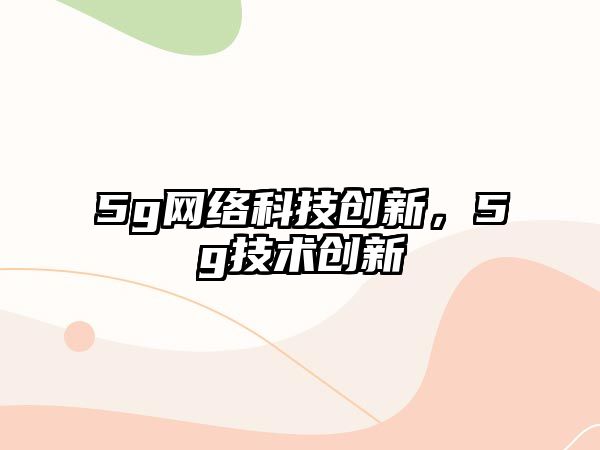 5g網(wǎng)絡科技創(chuàng)新，5g技術(shù)創(chuàng)新