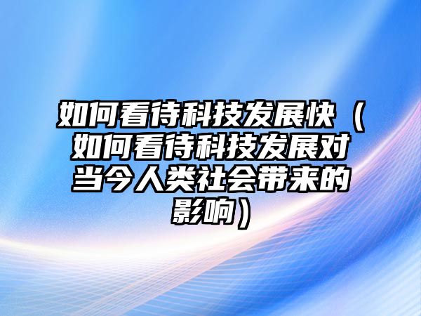 如何看待科技發(fā)展快（如何看待科技發(fā)展對當今人類社會帶來的影響）