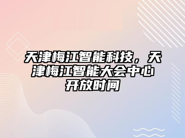 天津梅江智能科技，天津梅江智能大會(huì)中心開放時(shí)間