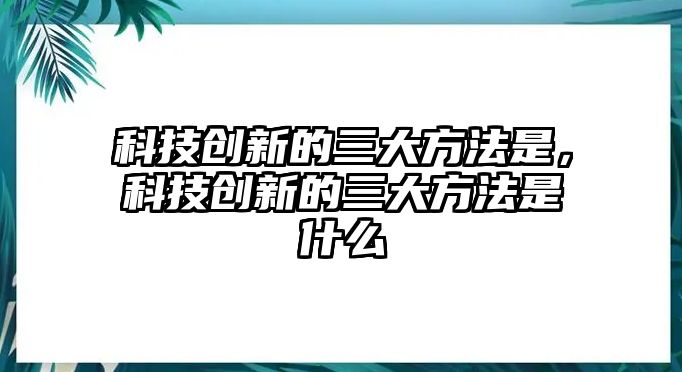 科技創(chuàng)新的三大方法是，科技創(chuàng)新的三大方法是什么