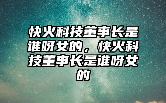 快火科技董事長(zhǎng)是誰(shuí)呀女的，快火科技董事長(zhǎng)是誰(shuí)呀女的