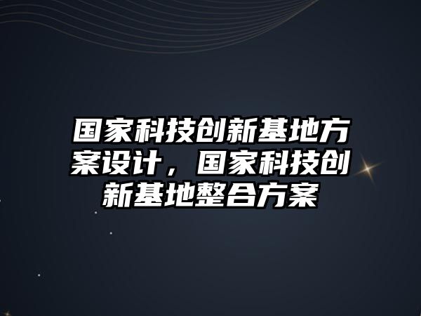 國(guó)家科技創(chuàng)新基地方案設(shè)計(jì)，國(guó)家科技創(chuàng)新基地整合方案