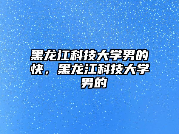 黑龍江科技大學(xué)男的快，黑龍江科技大學(xué) 男的