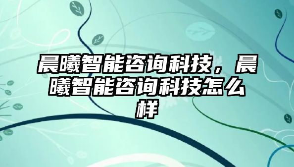 晨曦智能咨詢科技，晨曦智能咨詢科技怎么樣