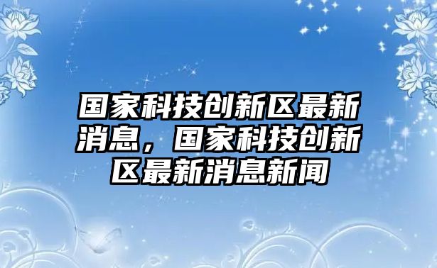 國家科技創(chuàng)新區(qū)最新消息，國家科技創(chuàng)新區(qū)最新消息新聞