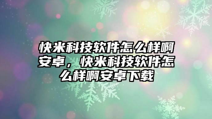 快米科技軟件怎么樣啊安卓，快米科技軟件怎么樣啊安卓下載