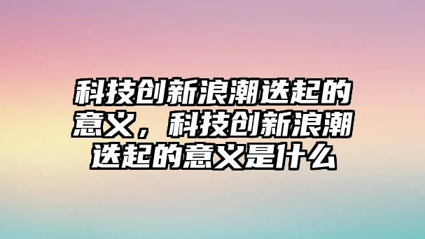 科技創(chuàng)新浪潮迭起的意義，科技創(chuàng)新浪潮迭起的意義是什么