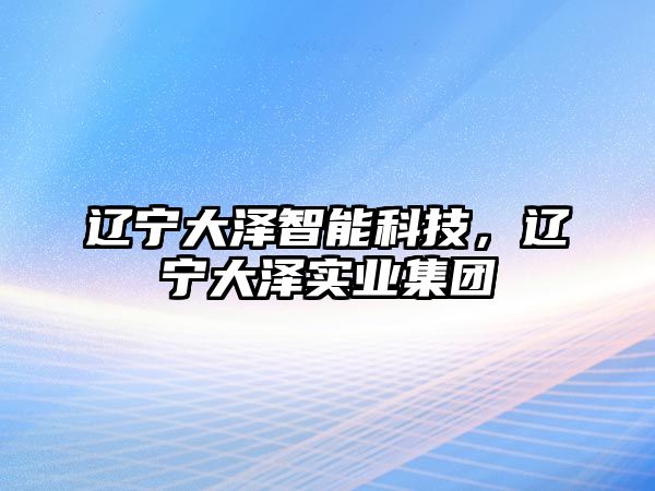 遼寧大澤智能科技，遼寧大澤實業(yè)集團