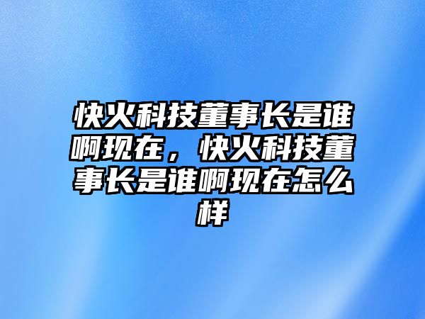 快火科技董事長是誰啊現(xiàn)在，快火科技董事長是誰啊現(xiàn)在怎么樣