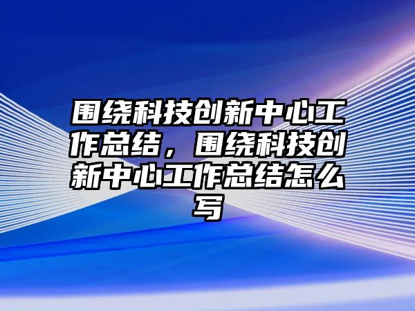 圍繞科技創(chuàng)新中心工作總結(jié)，圍繞科技創(chuàng)新中心工作總結(jié)怎么寫(xiě)