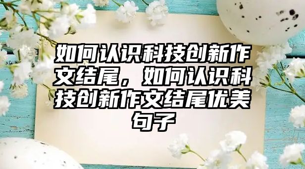 如何認(rèn)識(shí)科技創(chuàng)新作文結(jié)尾，如何認(rèn)識(shí)科技創(chuàng)新作文結(jié)尾優(yōu)美句子