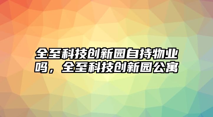 全至科技創(chuàng)新園自持物業(yè)嗎，全至科技創(chuàng)新園公寓