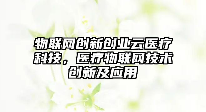 物聯(lián)網創(chuàng)新創(chuàng)業(yè)云醫(yī)療科技，醫(yī)療物聯(lián)網技術創(chuàng)新及應用